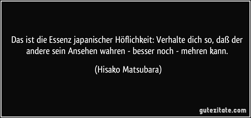 Das ist die Essenz japanischer Höflichkeit: Verhalte dich so, daß der andere sein Ansehen wahren - besser noch - mehren kann. (Hisako Matsubara)