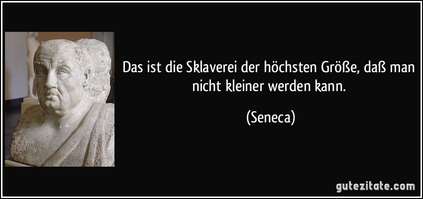 Das ist die Sklaverei der höchsten Größe, daß man nicht kleiner werden kann. (Seneca)
