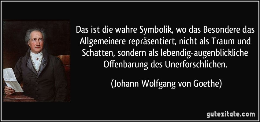 Das ist die wahre Symbolik, wo das Besondere das Allgemeinere repräsentiert, nicht als Traum und Schatten, sondern als lebendig-augenblickliche Offenbarung des Unerforschlichen. (Johann Wolfgang von Goethe)