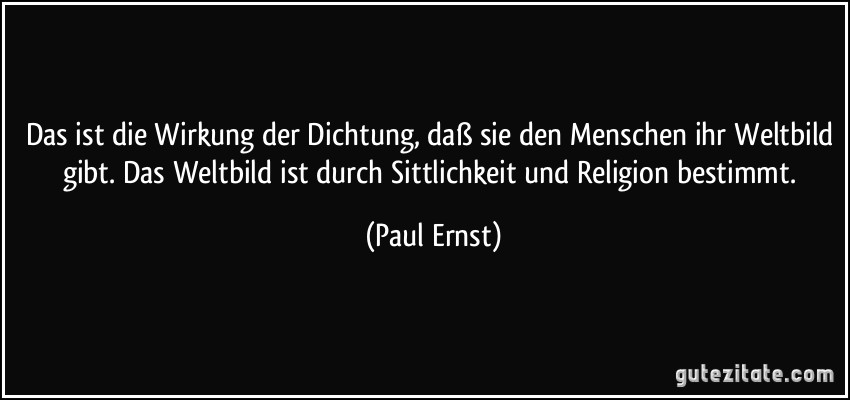 Das ist die Wirkung der Dichtung, daß sie den Menschen ihr Weltbild gibt. Das Weltbild ist durch Sittlichkeit und Religion bestimmt. (Paul Ernst)