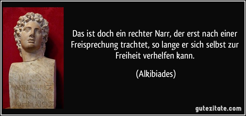 Das ist doch ein rechter Narr, der erst nach einer Freisprechung trachtet, so lange er sich selbst zur Freiheit verhelfen kann. (Alkibiades)