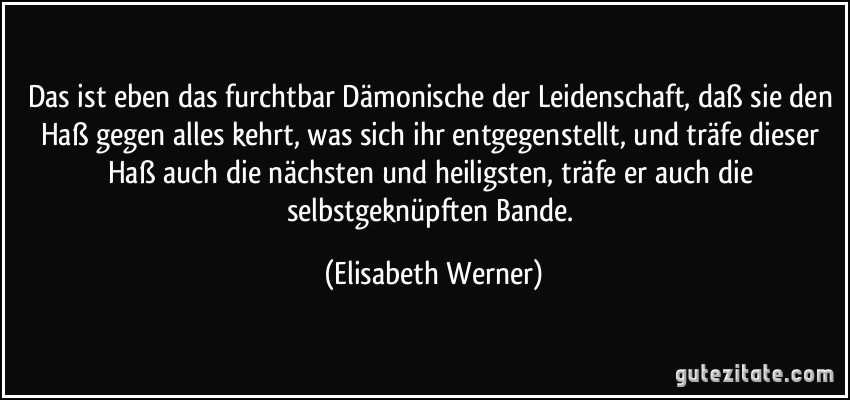 Das ist eben das furchtbar Dämonische der Leidenschaft, daß sie den Haß gegen alles kehrt, was sich ihr entgegenstellt, und träfe dieser Haß auch die nächsten und heiligsten, träfe er auch die selbstgeknüpften Bande. (Elisabeth Werner)