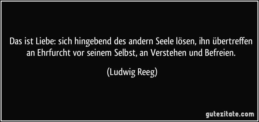 Das ist Liebe: sich hingebend des andern Seele lösen, ihn übertreffen an Ehrfurcht vor seinem Selbst, an Verstehen und Befreien. (Ludwig Reeg)