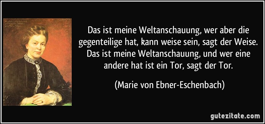 Das ist meine Weltanschauung, wer aber die gegenteilige hat, kann weise sein, sagt der Weise. Das ist meine Weltanschauung, und wer eine andere hat ist ein Tor, sagt der Tor. (Marie von Ebner-Eschenbach)