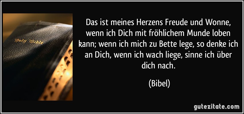 Das ist meines Herzens Freude und Wonne, wenn ich Dich mit fröhlichem Munde loben kann; wenn ich mich zu Bette lege, so denke ich an Dich, wenn ich wach liege, sinne ich über dich nach. (Bibel)