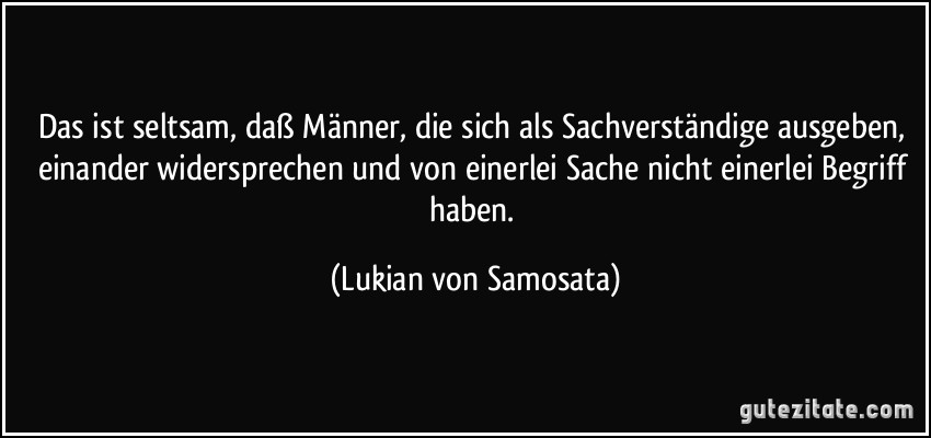 Das ist seltsam, daß Männer, die sich als Sachverständige ausgeben, einander widersprechen und von einerlei Sache nicht einerlei Begriff haben. (Lukian von Samosata)