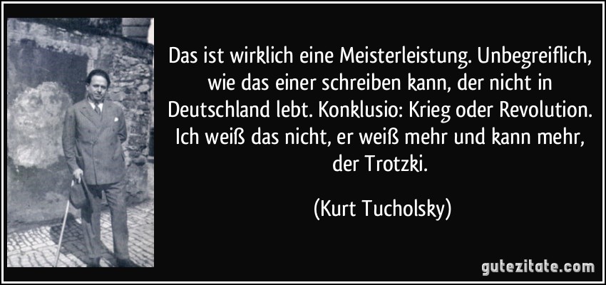 Das ist wirklich eine Meisterleistung. Unbegreiflich, wie das einer schreiben kann, der nicht in Deutschland lebt. Konklusio: Krieg oder Revolution. Ich weiß das nicht, er weiß mehr und kann mehr, der Trotzki. (Kurt Tucholsky)