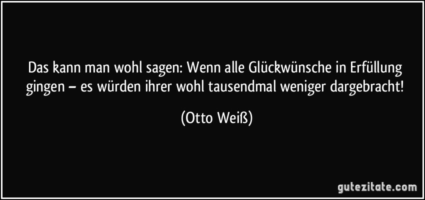 Das kann man wohl sagen: Wenn alle Glückwünsche in Erfüllung gingen – es würden ihrer wohl tausendmal weniger dargebracht! (Otto Weiß)