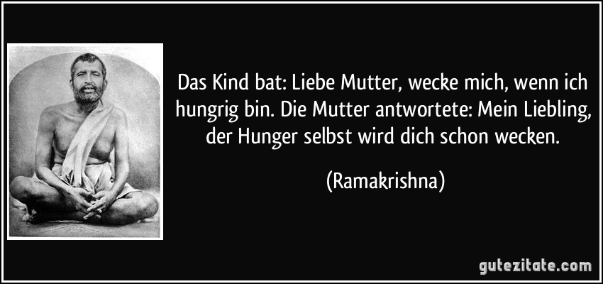 Das Kind bat: Liebe Mutter, wecke mich, wenn ich hungrig bin. Die Mutter antwortete: Mein Liebling, der Hunger selbst wird dich schon wecken. (Ramakrishna)