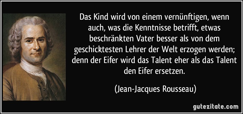 Das Kind wird von einem vernünftigen, wenn auch, was die Kenntnisse betrifft, etwas beschränkten Vater besser als von dem geschicktesten Lehrer der Welt erzogen werden; denn der Eifer wird das Talent eher als das Talent den Eifer ersetzen. (Jean-Jacques Rousseau)