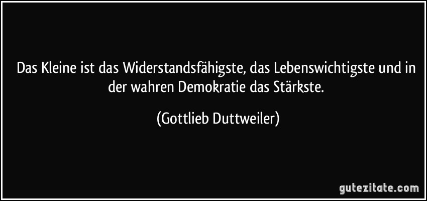 Das Kleine ist das Widerstandsfähigste, das Lebenswichtigste und in der wahren Demokratie das Stärkste. (Gottlieb Duttweiler)