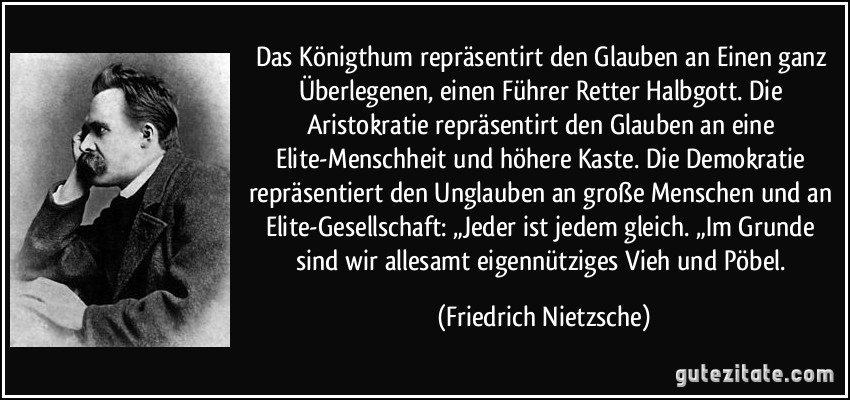 Das Königthum repräsentirt den Glauben an Einen ganz Überlegenen, einen Führer Retter Halbgott. Die Aristokratie repräsentirt den Glauben an eine Elite-Menschheit und höhere Kaste. Die Demokratie repräsentiert den Unglauben an große Menschen und an Elite-Gesellschaft: „Jeder ist jedem gleich. „Im Grunde sind wir allesamt eigennütziges Vieh und Pöbel. (Friedrich Nietzsche)