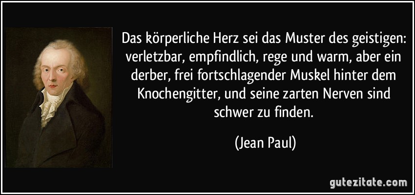 Das körperliche Herz sei das Muster des geistigen: verletzbar, empfindlich, rege und warm, aber ein derber, frei fortschlagender Muskel hinter dem Knochengitter, und seine zarten Nerven sind schwer zu finden. (Jean Paul)