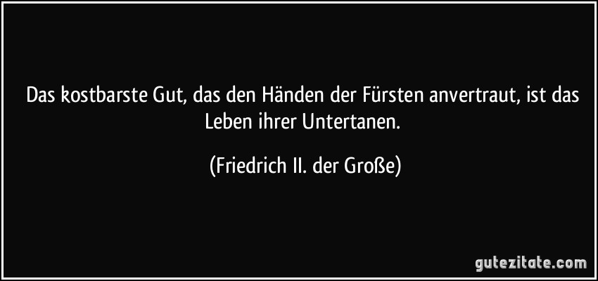 Das kostbarste Gut, das den Händen der Fürsten anvertraut, ist das Leben ihrer Untertanen. (Friedrich II. der Große)