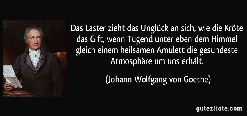 Das Laster zieht das Unglück an sich, wie die Kröte das Gift, wenn Tugend unter eben dem Himmel gleich einem heilsamen Amulett die gesundeste Atmosphäre um uns erhält. (Johann Wolfgang von Goethe)