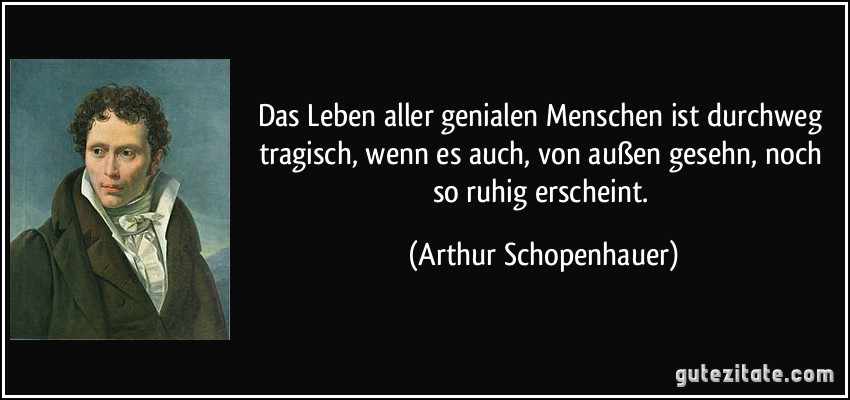 Das Leben aller genialen Menschen ist durchweg tragisch, wenn es auch, von außen gesehn, noch so ruhig erscheint. (Arthur Schopenhauer)