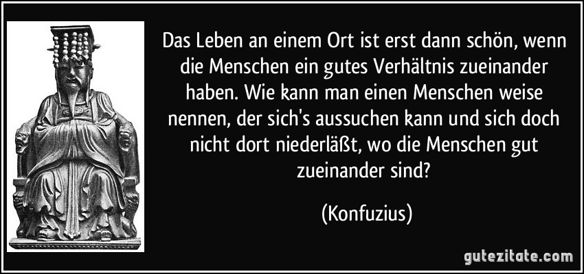 Das Leben an einem Ort ist erst dann schön, wenn die Menschen ein gutes Verhältnis zueinander haben. Wie kann man einen Menschen weise nennen, der sich's aussuchen kann und sich doch nicht dort niederläßt, wo die Menschen gut zueinander sind? (Konfuzius)