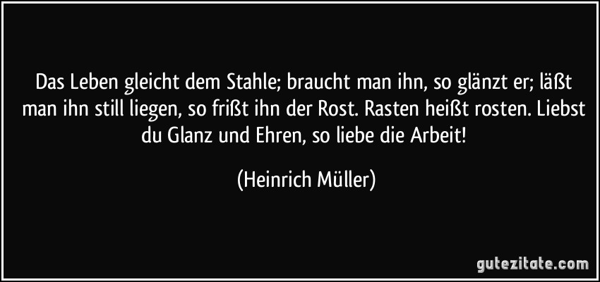 Das Leben gleicht dem Stahle; braucht man ihn, so glänzt er; läßt man ihn still liegen, so frißt ihn der Rost. Rasten heißt rosten. Liebst du Glanz und Ehren, so liebe die Arbeit! (Heinrich Müller)