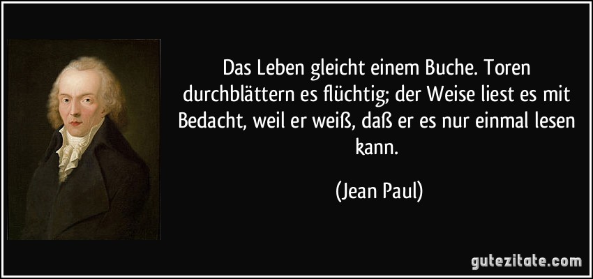 Das Leben gleicht einem Buche. Toren durchblättern es flüchtig; der Weise liest es mit Bedacht, weil er weiß, daß er es nur einmal lesen kann. (Jean Paul)