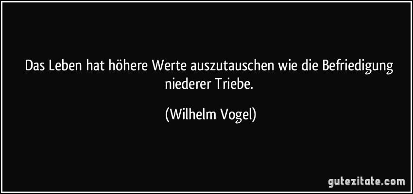 Das Leben hat höhere Werte auszutauschen wie die Befriedigung niederer Triebe. (Wilhelm Vogel)