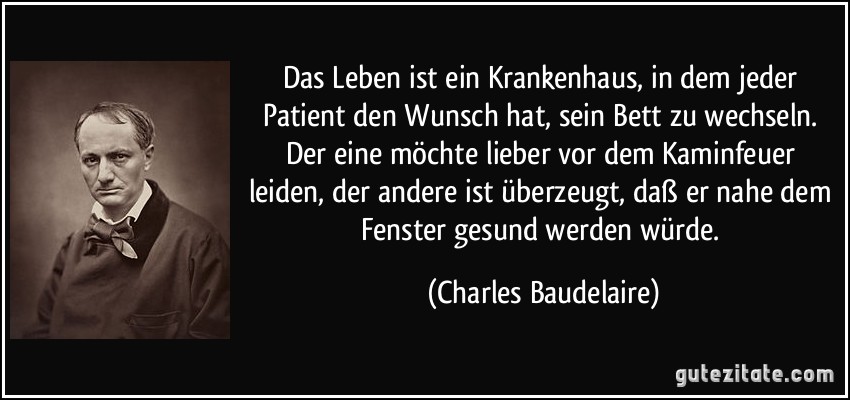 Das Leben ist ein Krankenhaus, in dem jeder Patient den Wunsch hat, sein Bett zu wechseln. Der eine möchte lieber vor dem Kaminfeuer leiden, der andere ist überzeugt, daß er nahe dem Fenster gesund werden würde. (Charles Baudelaire)