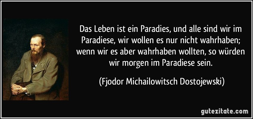 Das Leben ist ein Paradies, und alle sind wir im Paradiese, wir wollen es nur nicht wahrhaben; wenn wir es aber wahrhaben wollten, so würden wir morgen im Paradiese sein. (Fjodor Michailowitsch Dostojewski)