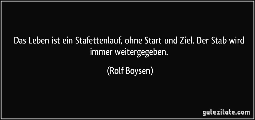 Das Leben ist ein Stafettenlauf, ohne Start und Ziel. Der Stab wird immer weitergegeben. (Rolf Boysen)