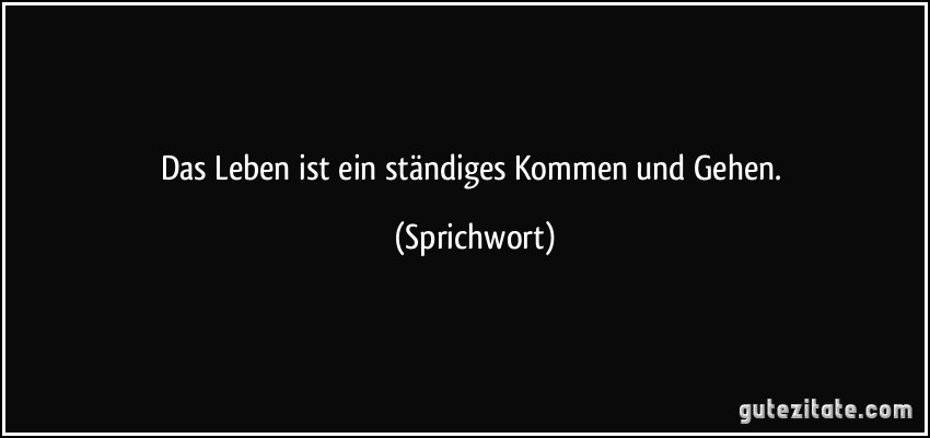 Das Leben ist ein ständiges Kommen und Gehen.