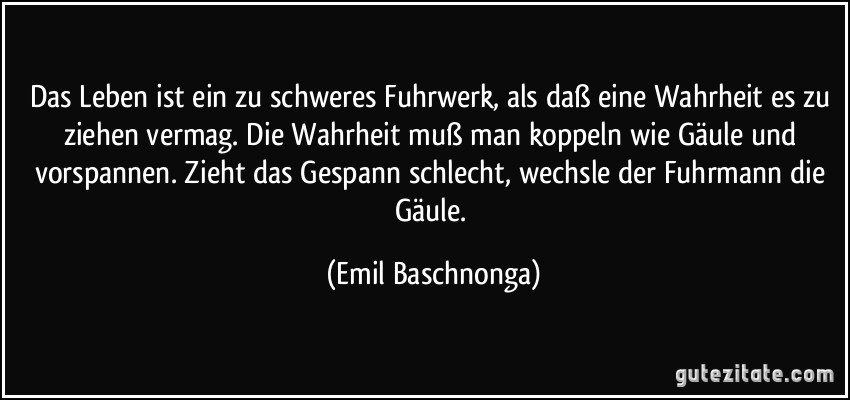 Das Leben ist ein zu schweres Fuhrwerk, als daß eine Wahrheit es zu ziehen vermag. Die Wahrheit muß man koppeln wie Gäule und vorspannen. Zieht das Gespann schlecht, wechsle der Fuhrmann die Gäule. (Emil Baschnonga)