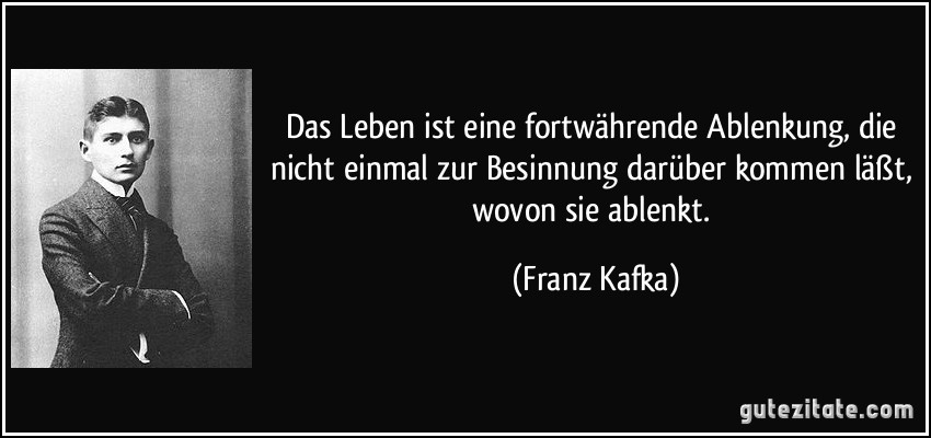 Das Leben ist eine fortwährende Ablenkung, die nicht einmal zur Besinnung darüber kommen läßt, wovon sie ablenkt. (Franz Kafka)
