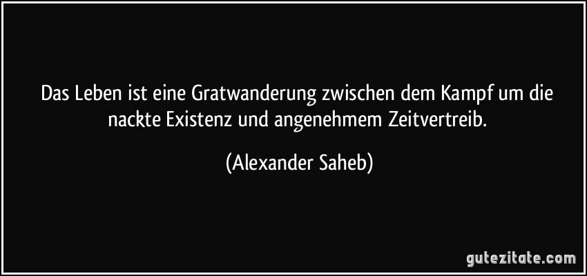 Das Leben ist eine Gratwanderung zwischen dem Kampf um die nackte Existenz und angenehmem Zeitvertreib. (Alexander Saheb)