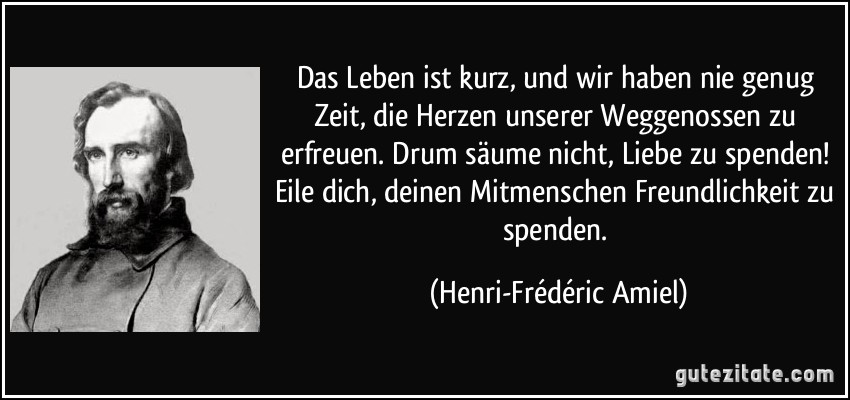 Das Leben ist kurz, und wir haben nie genug Zeit, die Herzen unserer Weggenossen zu erfreuen. Drum säume nicht, Liebe zu spenden! Eile dich, deinen Mitmenschen Freundlichkeit zu spenden. (Henri-Frédéric Amiel)