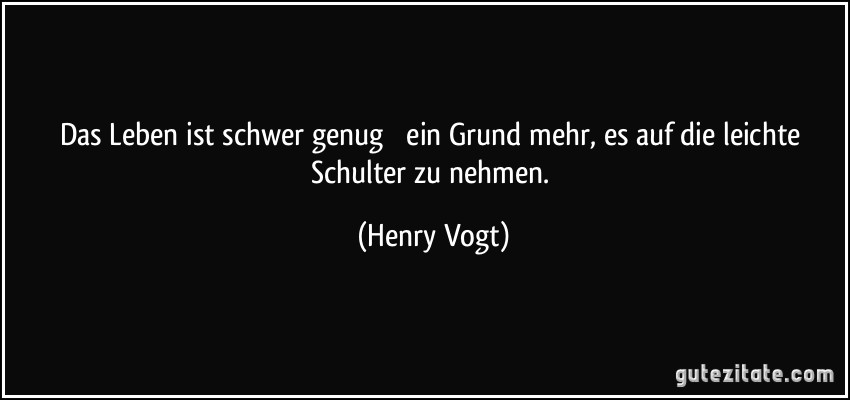 Das Leben ist schwer genug  ein Grund mehr, es auf die leichte Schulter zu nehmen. (Henry Vogt)