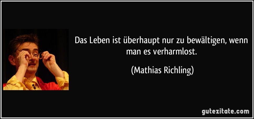 Das Leben ist überhaupt nur zu bewältigen, wenn man es verharmlost. (Mathias Richling)