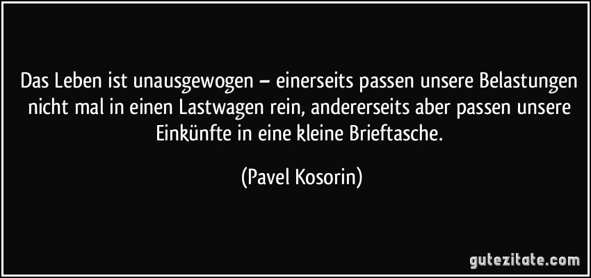 Das Leben ist unausgewogen – einerseits passen unsere Belastungen nicht mal in einen Lastwagen rein, andererseits aber passen unsere Einkünfte in eine kleine Brieftasche. (Pavel Kosorin)