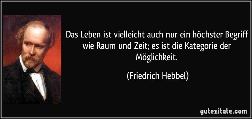 Das Leben ist vielleicht auch nur ein höchster Begriff wie Raum und Zeit; es ist die Kategorie der Möglichkeit. (Friedrich Hebbel)