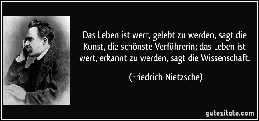 Das Leben ist wert, gelebt zu werden, sagt die Kunst, die schönste Verführerin; das Leben ist wert, erkannt zu werden, sagt die Wissenschaft. (Friedrich Nietzsche)