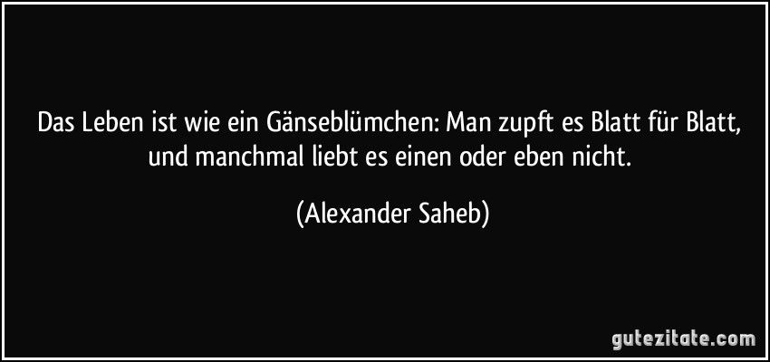 Das Leben ist wie ein Gänseblümchen: Man zupft es Blatt für Blatt, und manchmal liebt es einen oder eben nicht. (Alexander Saheb)