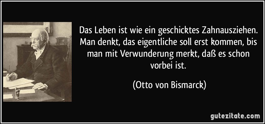 Das Leben ist wie ein geschicktes Zahnausziehen. Man denkt, das eigentliche soll erst kommen, bis man mit Verwunderung merkt, daß es schon vorbei ist. (Otto von Bismarck)