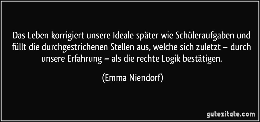 Das Leben korrigiert unsere Ideale später wie Schüleraufgaben und füllt die durchgestrichenen Stellen aus, welche sich zuletzt – durch unsere Erfahrung – als die rechte Logik bestätigen. (Emma Niendorf)