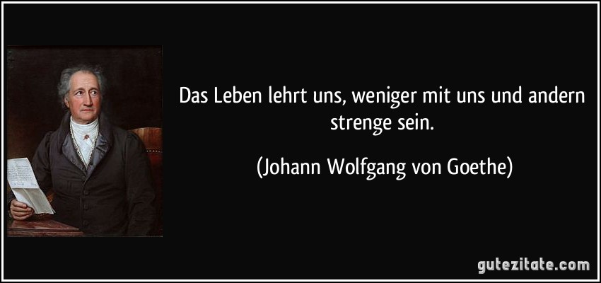 Das Leben lehrt uns, weniger mit uns und andern strenge sein. (Johann Wolfgang von Goethe)