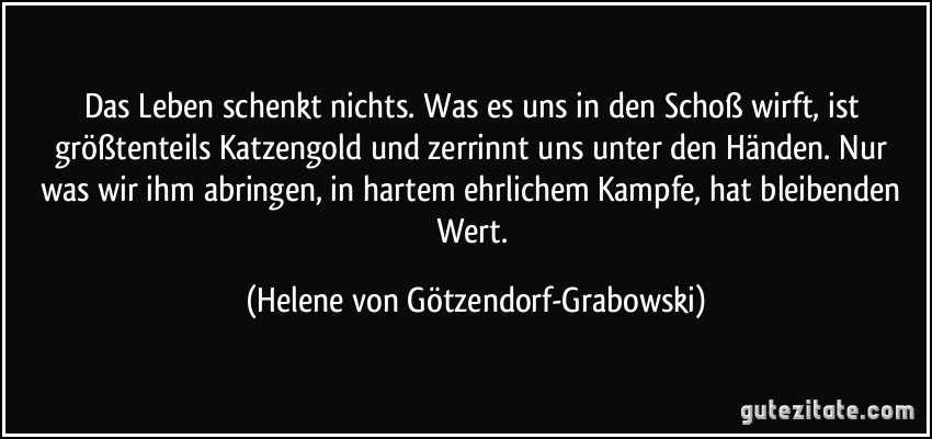 Das Leben schenkt nichts. Was es uns in den Schoß wirft, ist größtenteils Katzengold und zerrinnt uns unter den Händen. Nur was wir ihm abringen, in hartem ehrlichem Kampfe, hat bleibenden Wert. (Helene von Götzendorf-Grabowski)