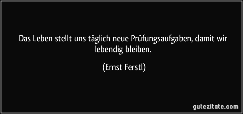 Das Leben stellt uns täglich neue Prüfungsaufgaben, damit wir lebendig bleiben. (Ernst Ferstl)