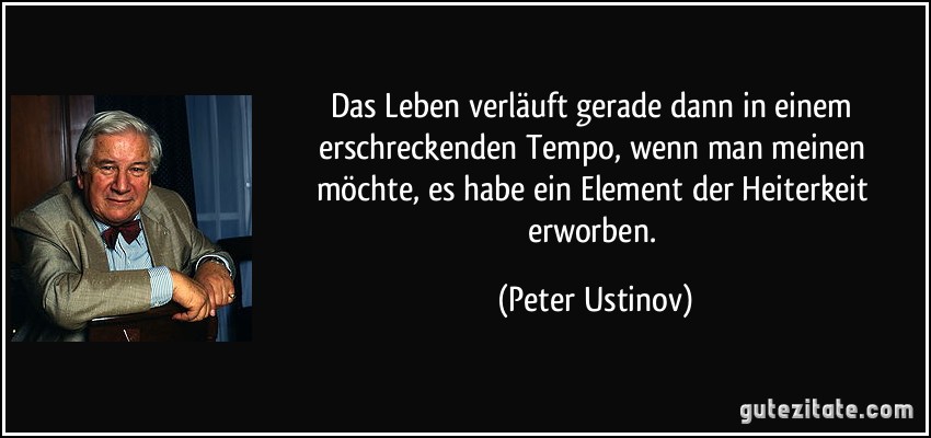 Das Leben verläuft gerade dann in einem erschreckenden Tempo, wenn man meinen möchte, es habe ein Element der Heiterkeit erworben. (Peter Ustinov)