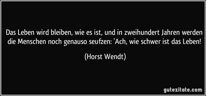 Das Leben wird bleiben, wie es ist, und in zweihundert Jahren werden die Menschen noch genauso seufzen: 'Ach, wie schwer ist das Leben! (Horst Wendt)