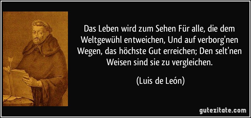 Das Leben wird zum Sehen Für alle, die dem Weltgewühl entweichen, Und auf verborg'nen Wegen, das höchste Gut erreichen; Den selt'nen Weisen sind sie zu vergleichen. (Luis de León)