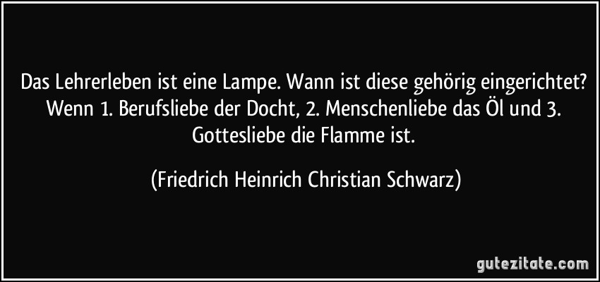 Das Lehrerleben ist eine Lampe. Wann ist diese gehörig eingerichtet? Wenn 1. Berufsliebe der Docht, 2. Menschenliebe das Öl und 3. Gottesliebe die Flamme ist. (Friedrich Heinrich Christian Schwarz)