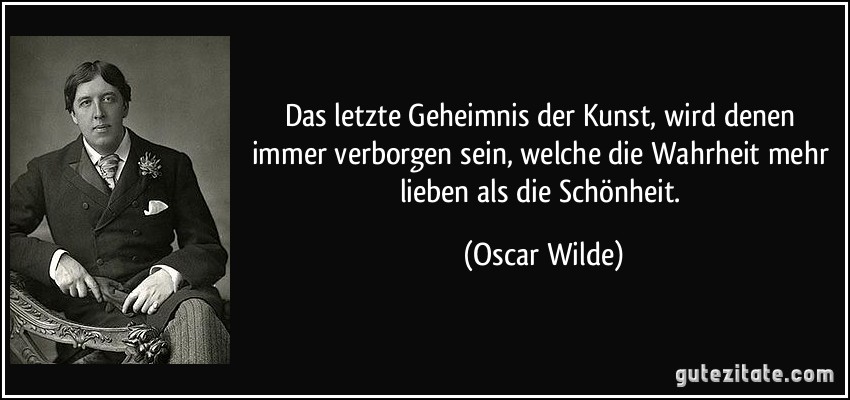 Das letzte Geheimnis der Kunst, wird denen immer verborgen sein, welche die Wahrheit mehr lieben als die Schönheit. (Oscar Wilde)