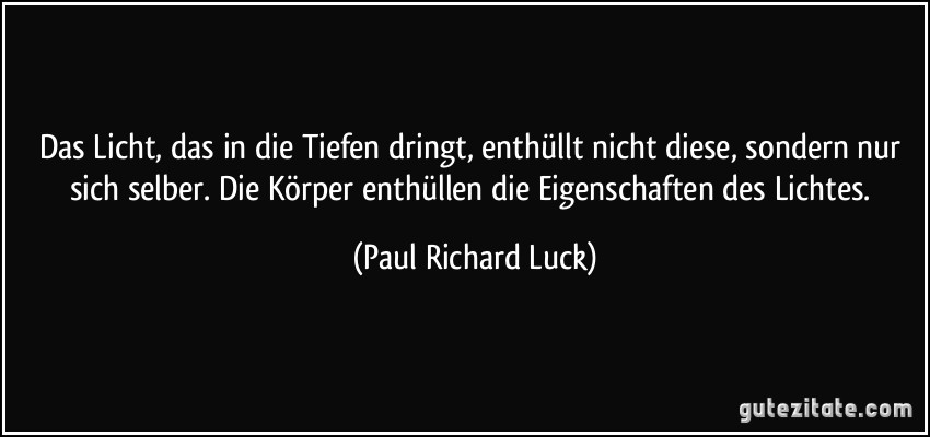 Das Licht, das in die Tiefen dringt, enthüllt nicht diese, sondern nur sich selber. Die Körper enthüllen die Eigenschaften des Lichtes. (Paul Richard Luck)