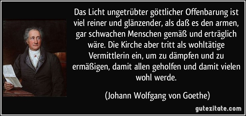 Das Licht ungetrübter göttlicher Offenbarung ist viel reiner und glänzender, als daß es den armen, gar schwachen Menschen gemäß und erträglich wäre. Die Kirche aber tritt als wohltätige Vermittlerin ein, um zu dämpfen und zu ermäßigen, damit allen geholfen und damit vielen wohl werde. (Johann Wolfgang von Goethe)